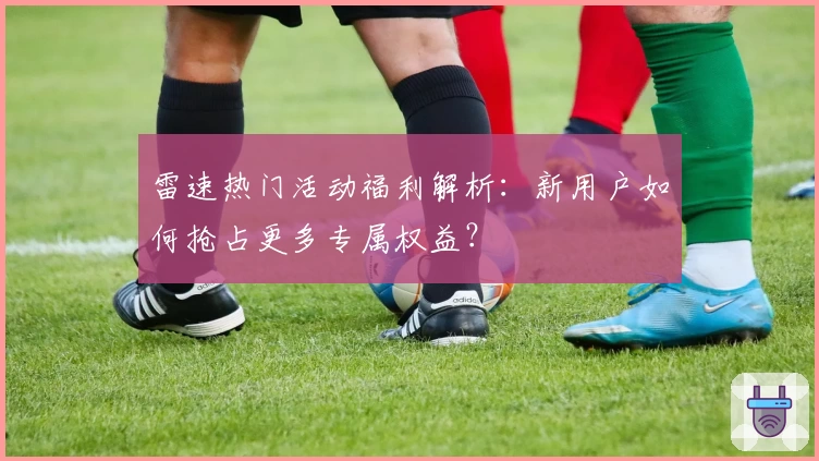 雷速热门活动福利解析：新用户如何抢占更多专属权益？